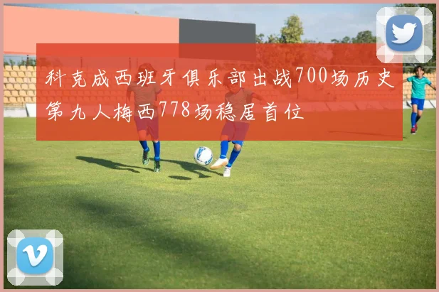 科克成西班牙俱乐部出战700场历史第九人梅西778场稳居首位