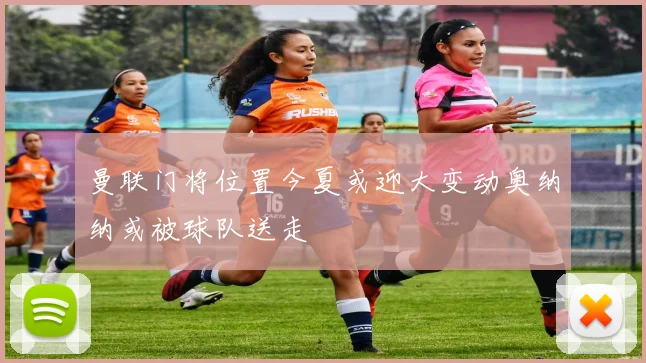 曼联门将位置今夏或迎大变动奥纳纳或被球队送走