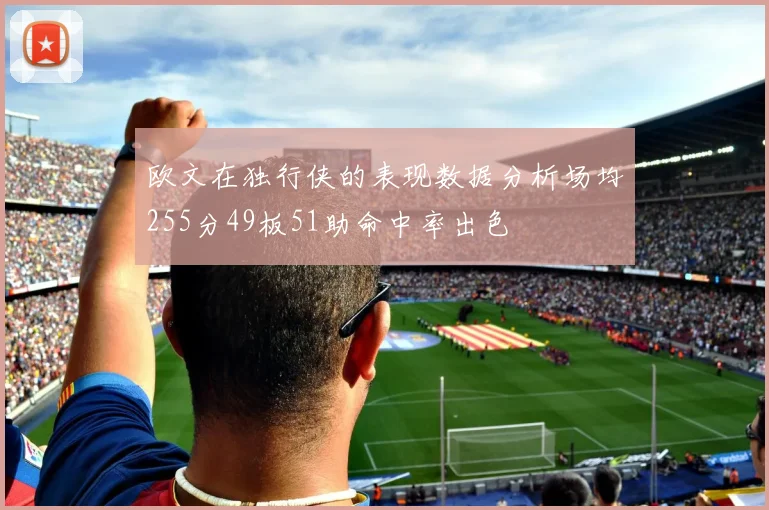 欧文在独行侠的表现数据分析场均255分49板51助命中率出色