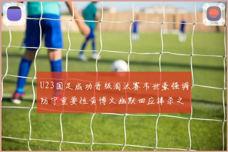 U23国足成功晋级淘汰赛韦世豪强调防守重要性黄博文幽默回应捧杀之说