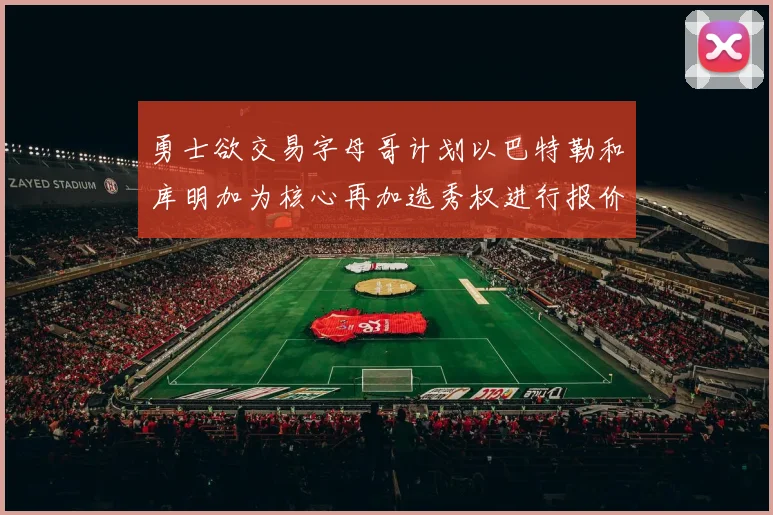勇士欲交易字母哥计划以巴特勒和库明加为核心再加选秀权进行报价