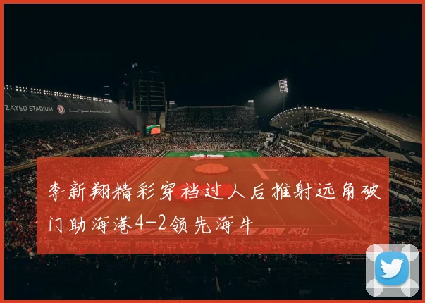 李新翔精彩穿裆过人后推射远角破门助海港4-2领先海牛