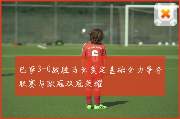 巴萨3-0战胜马竞奠定基础全力争夺联赛与欧冠双冠荣耀