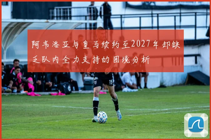 阿韦洛亚与皇马续约至2027年却缺乏队内全力支持的困境分析