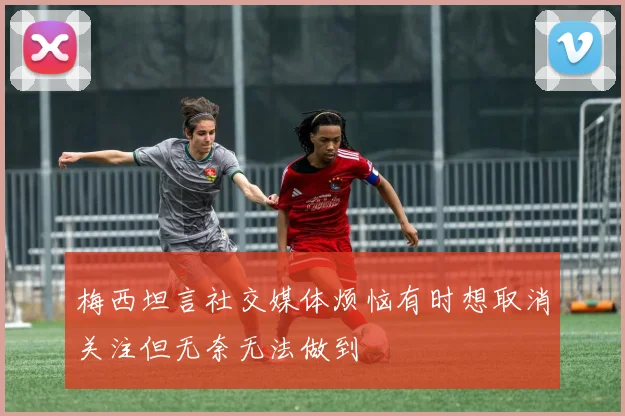 梅西坦言社交媒体烦恼有时想取消关注但无奈无法做到