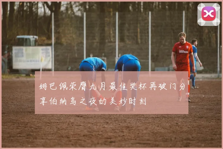 姆巴佩荣膺九月最佳奖杯再破门分享伯纳乌之夜的美妙时刻
