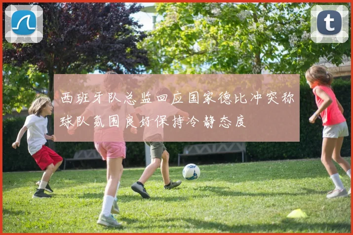 西班牙队总监回应国家德比冲突称球队氛围良好保持冷静态度