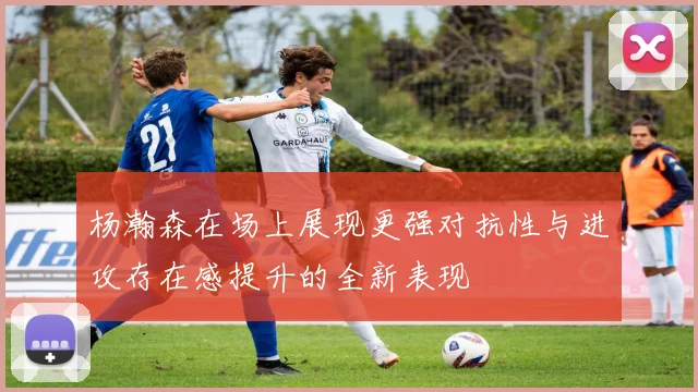 杨瀚森在场上展现更强对抗性与进攻存在感提升的全新表现