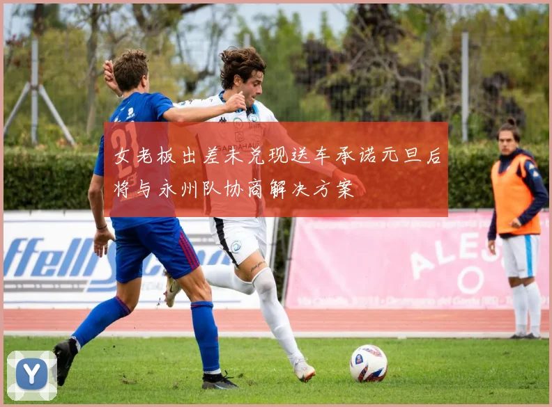 女老板出差未兑现送车承诺元旦后将与永州队协商解决方案