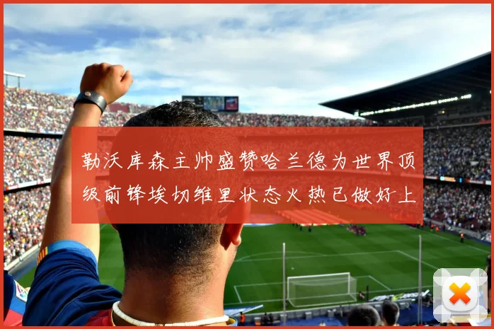 勒沃库森主帅盛赞哈兰德为世界顶级前锋埃切维里状态火热已做好上场准备