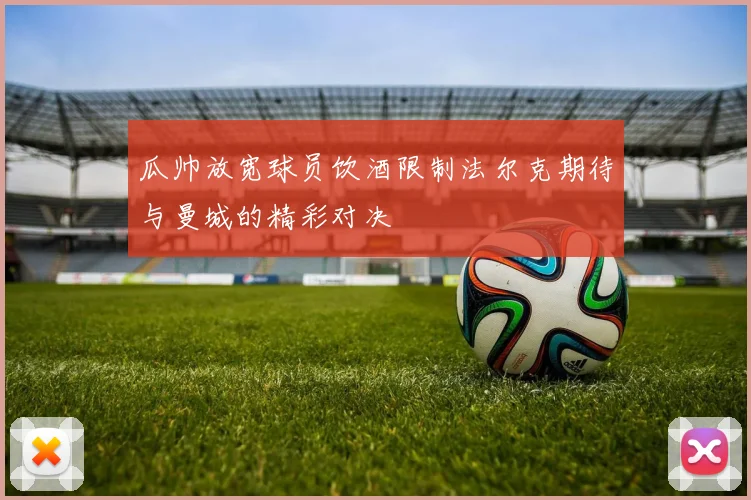 瓜帅放宽球员饮酒限制法尔克期待与曼城的精彩对决