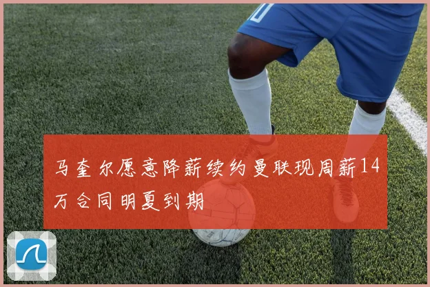 马奎尔愿意降薪续约曼联现周薪14万合同明夏到期