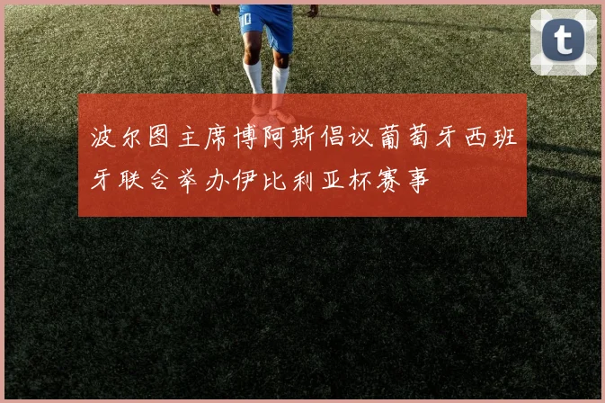 波尔图主席博阿斯倡议葡萄牙西班牙联合举办伊比利亚杯赛事