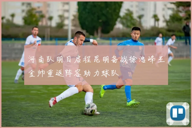 河南队明日启程昆明备战徐浩峰王金帅重返阵容助力球队