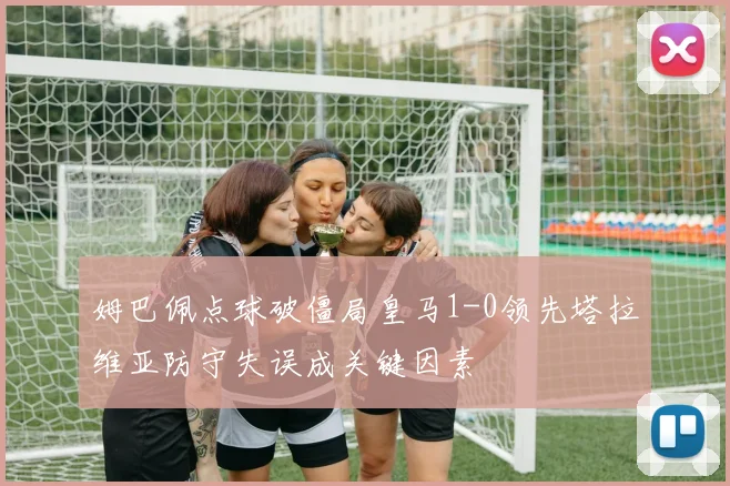 姆巴佩点球破僵局皇马1-0领先塔拉维亚防守失误成关键因素