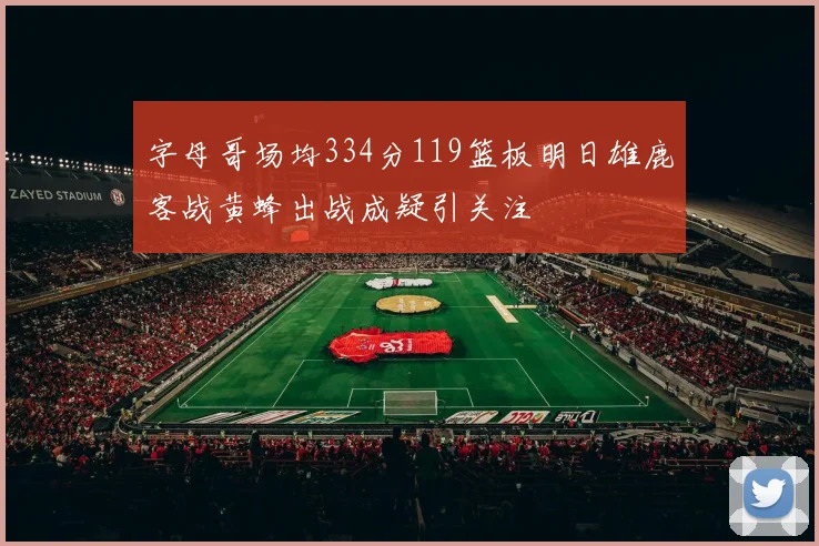 字母哥场均334分119篮板明日雄鹿客战黄蜂出战成疑引关注